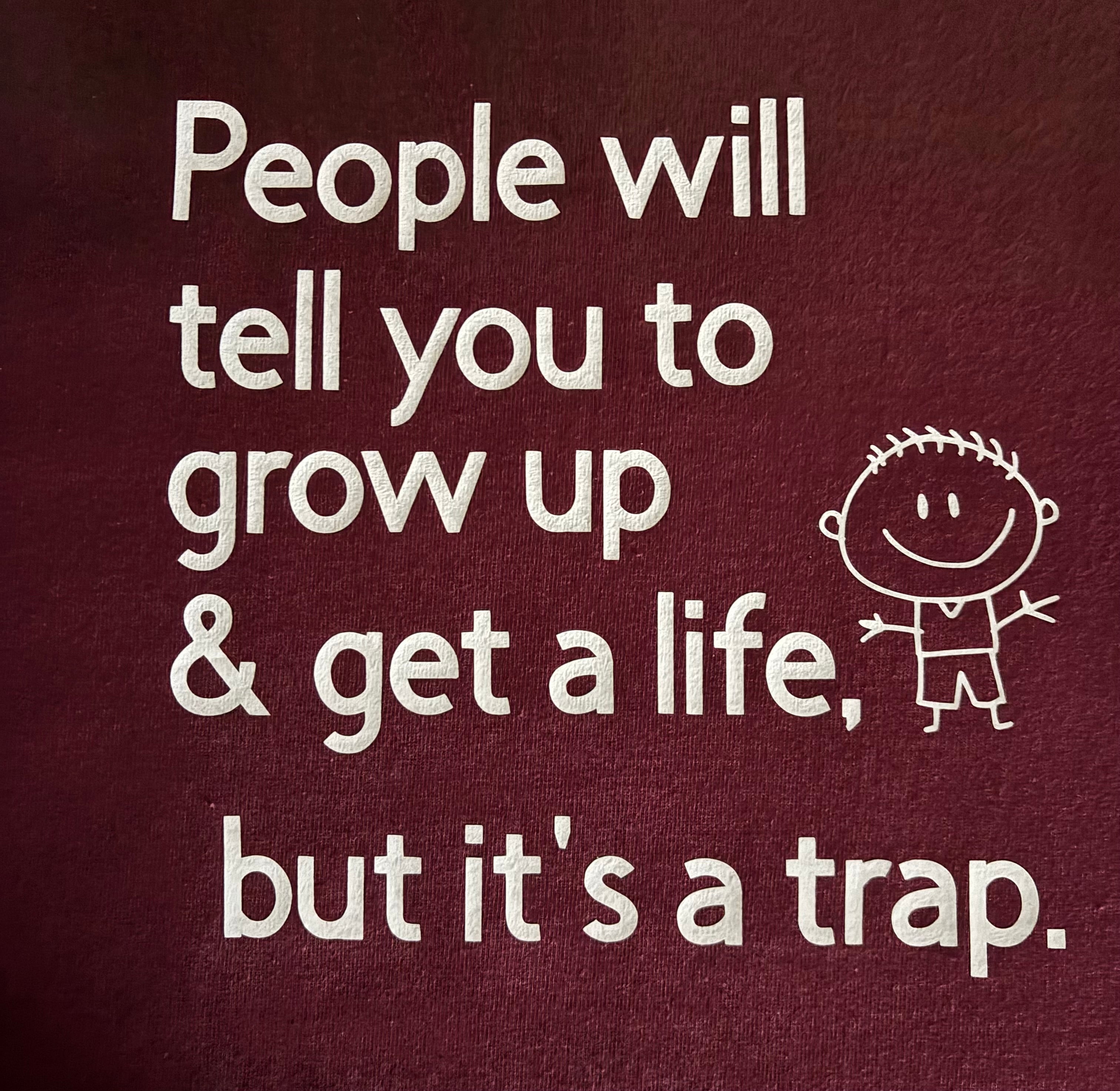 People will tell you to grow up & get a life, but it's a trap.